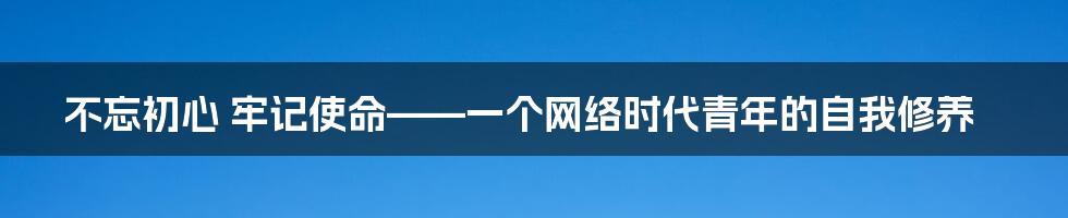 不忘初心 牢记使命——一个网络时代青年的自我修养