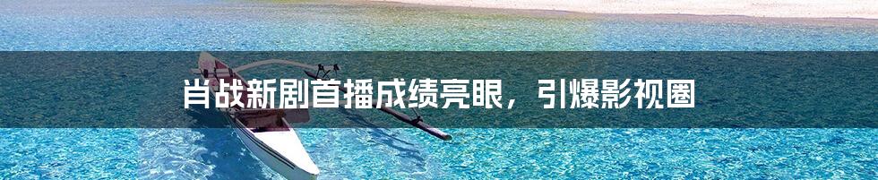 肖战新剧首播成绩亮眼,引爆影视圈
