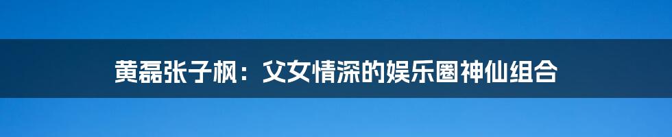 黄磊张子枫:父女情深的娱乐圈神仙组合