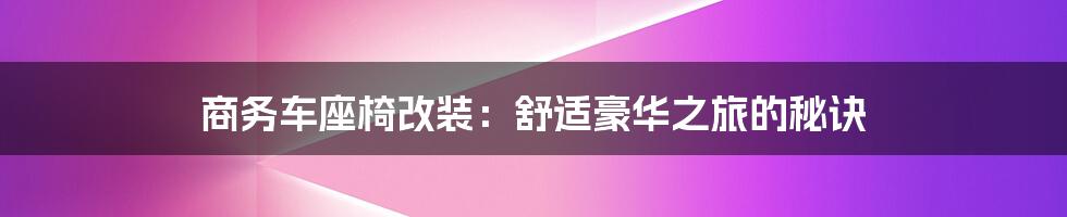 商务车座椅改装:舒适豪华之旅的秘诀