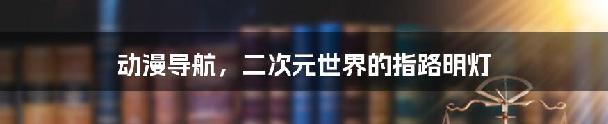 动漫导航,二次元世界的指路明灯