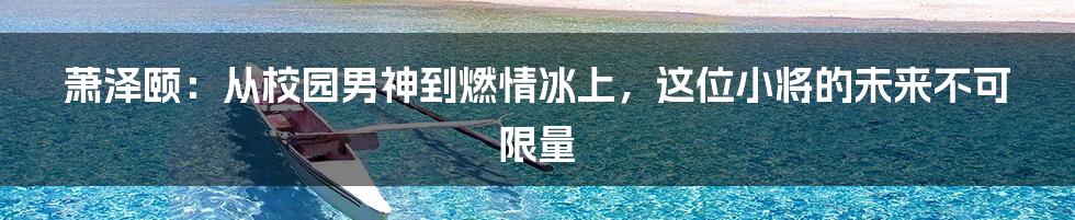 萧泽颐:从校园男神到燃情冰上,这位小将的未来不可限量