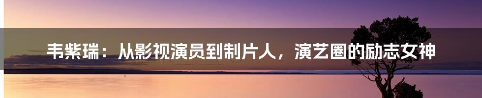 韦紫瑞：从影视演员到制片人，演艺圈的励志女神