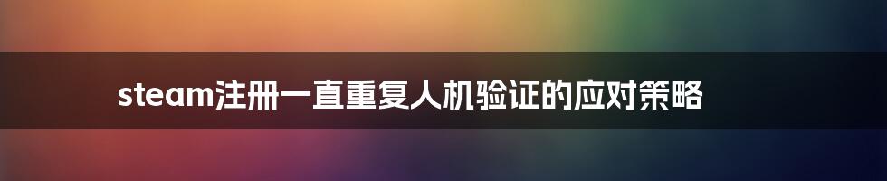 steam注册一直重复人机验证的应对策略