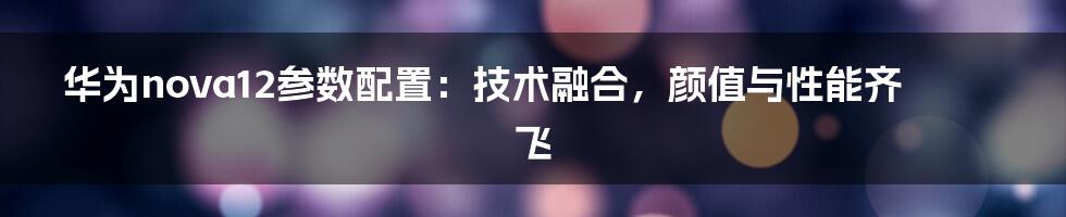 华为nova12参数配置：技术融合，颜值与性能齐飞