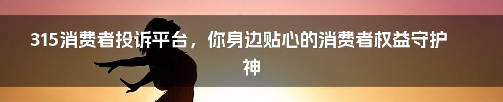 315消费者投诉平台，你身边贴心的消费者权益守护神