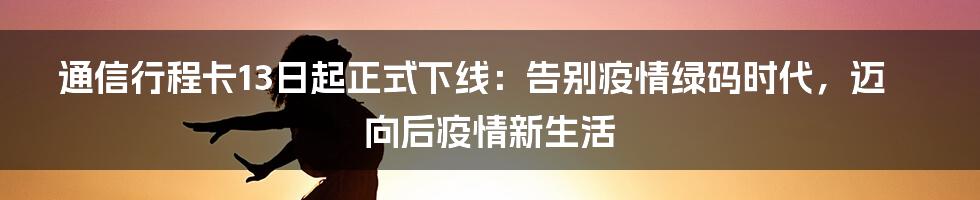 通信行程卡13日起正式下线:告别疫情绿码时代,迈向后疫情新生活