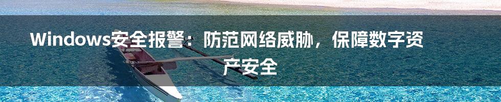 Windows安全报警:防范网络威胁,保障数字资产安全