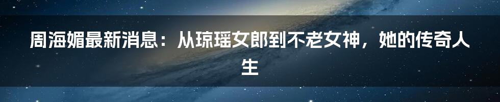 周海媚最新消息：从琼瑶女郎到不老女神，她的传奇人生