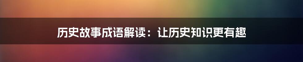 历史故事成语解读:让历史知识更有趣