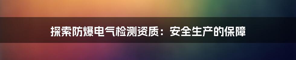 探索防爆电气检测资质：安全生产的保障