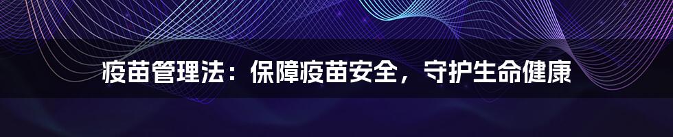 疫苗管理法：保障疫苗安全，守护生命健康