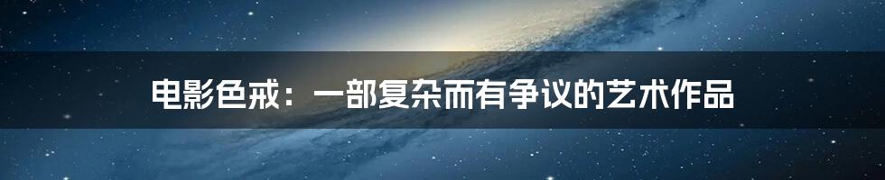 电影色戒:一部复杂而有争议的艺术作品