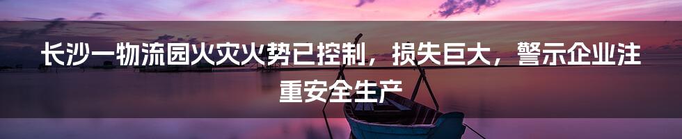 长沙一物流园火灾火势已控制,损失巨大,警示企业注重安全生产