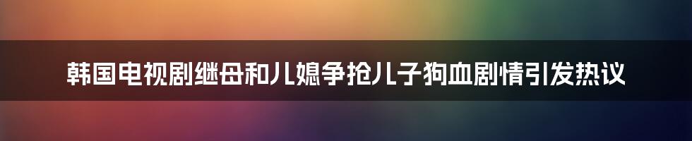 韩国电视剧继母和儿媳争抢儿子狗血剧情引发热议