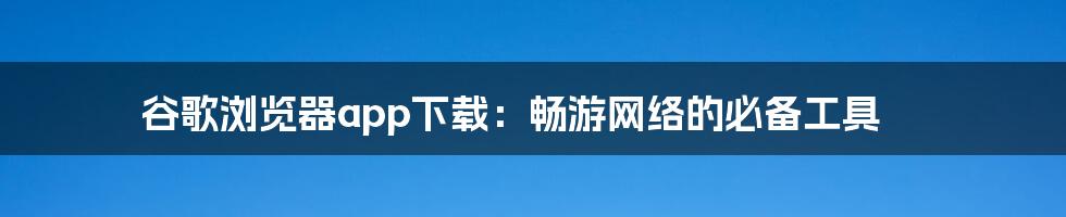 谷歌浏览器app下载:畅游网络的必备工具