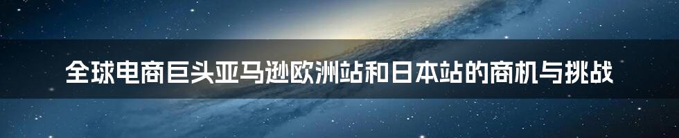 全球电商巨头亚马逊欧洲站和日本站的商机与挑战