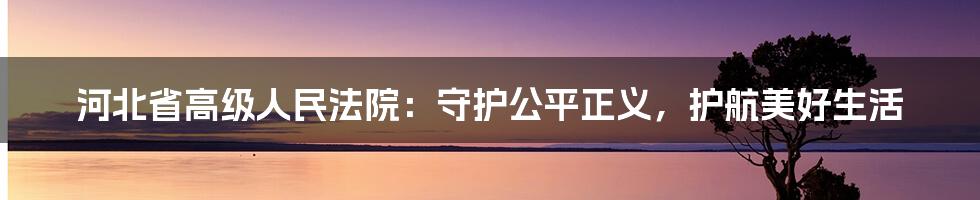 河北省高级人民法院:守护公平正义,护航美好生活