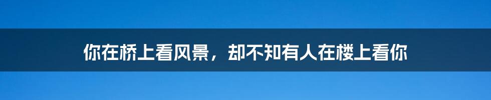 你在桥上看风景,却不知有人在楼上看你