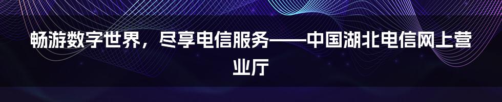 畅游数字世界,尽享电信服务——中国湖北电信网上营业厅