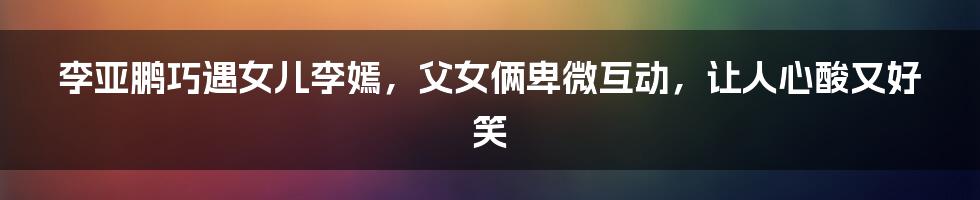 李亚鹏巧遇女儿李嫣，父女俩卑微互动，让人心酸又好笑