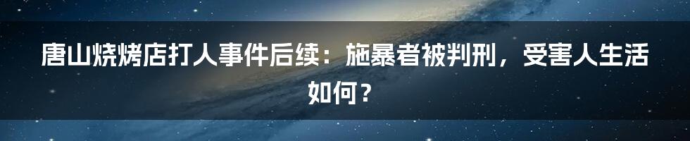 唐山烧烤店打人事件后续：施暴者被判刑，受害人生活如何？