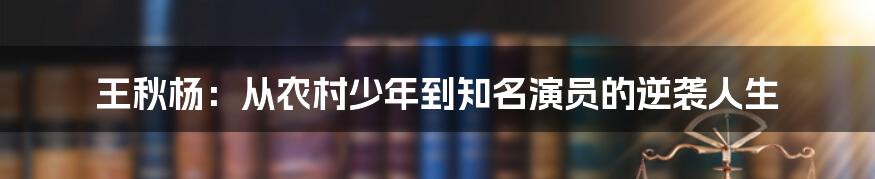 王秋杨：从农村少年到知名演员的逆袭人生