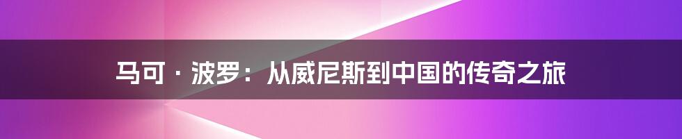 马可·波罗：从威尼斯到中国的传奇之旅