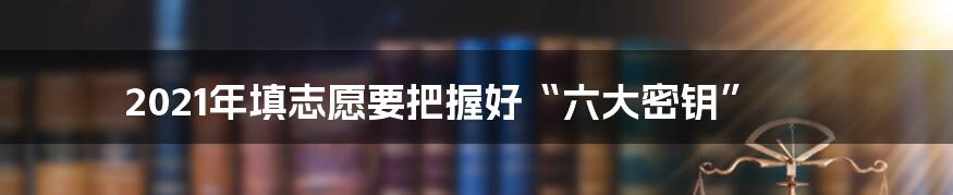 2021年填志愿要把握好“六大密钥”
