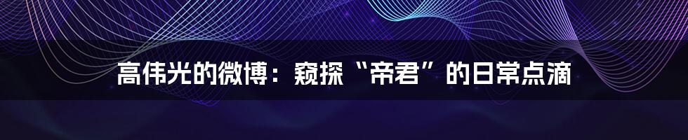 高伟光的微博:窥探“帝君”的日常点滴