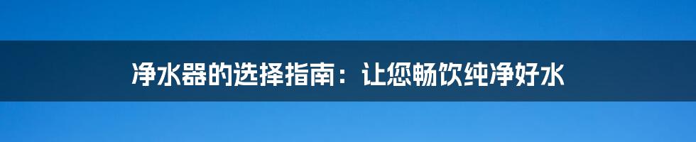 净水器的选择指南:让您畅饮纯净好水