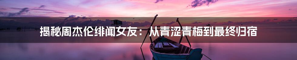 揭秘周杰伦绯闻女友:从青涩青梅到最终归宿