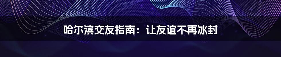 哈尔滨交友指南：让友谊不再冰封