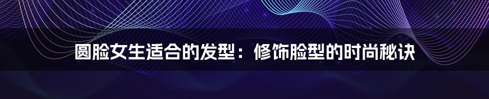 圆脸女生适合的发型：修饰脸型的时尚秘诀