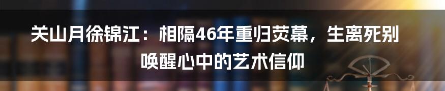 关山月徐锦江:相隔46年重归荧幕,生离死别唤醒心中的艺术信仰