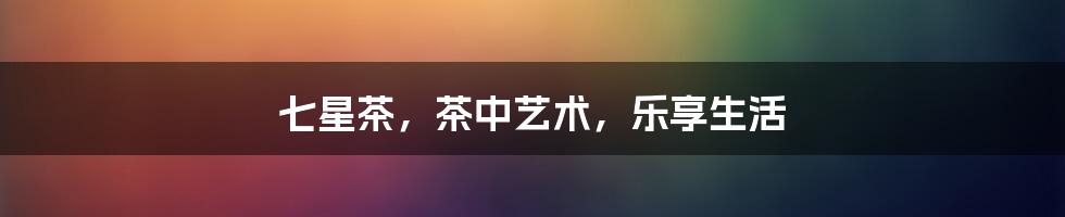 七星茶,茶中艺术,乐享生活