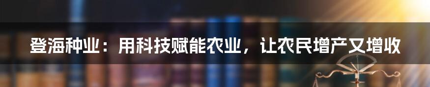 登海种业:用科技赋能农业,让农民增产又增收