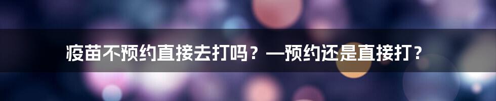 疫苗不预约直接去打吗?—预约还是直接打?