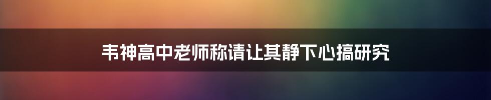 韦神高中老师称请让其静下心搞研究