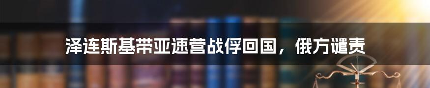 泽连斯基带亚速营战俘回国，俄方谴责