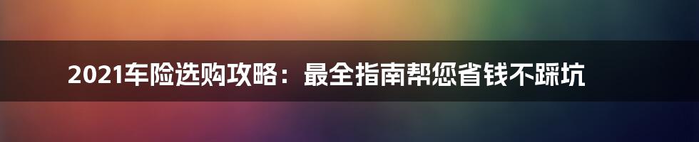 2021车险选购攻略：最全指南帮您省钱不踩坑