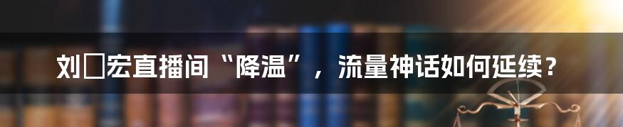 刘畊宏直播间“降温”，流量神话如何延续？