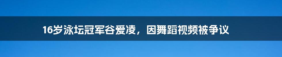 16岁泳坛冠军谷爱凌，因舞蹈视频被争议
