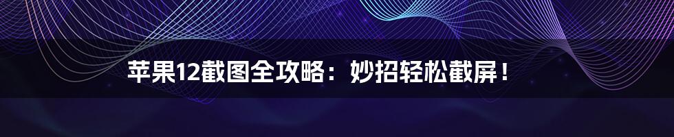 苹果12截图全攻略：妙招轻松截屏！
