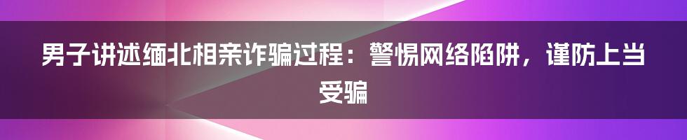 男子讲述缅北相亲诈骗过程：警惕网络陷阱，谨防上当受骗