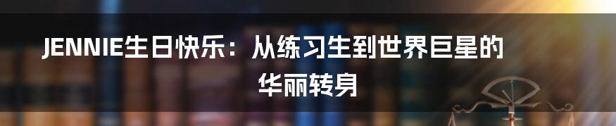 JENNIE生日快乐:从练习生到世界巨星的华丽转身