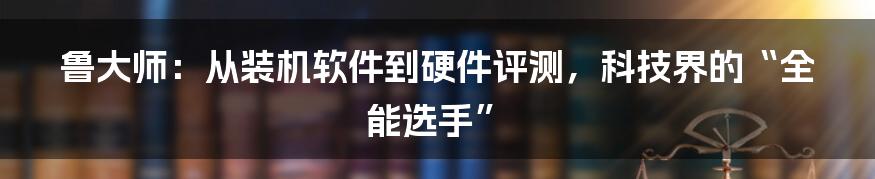鲁大师:从装机软件到硬件评测,科技界的“全能选手”