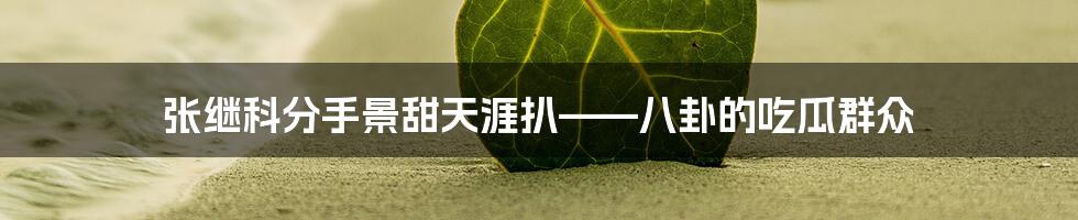 张继科分手景甜天涯扒——八卦的吃瓜群众