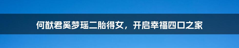 何猷君奚梦瑶二胎得女,开启幸福四口之家
