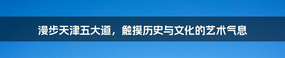 漫步天津五大道,触摸历史与文化的艺术气息